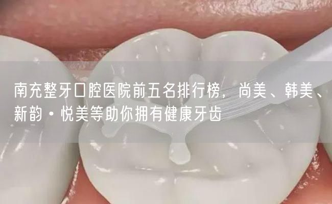 南充整牙口腔医院前五名排行榜，尚美、韩美、新韵•悦美等助你拥有健康牙齿