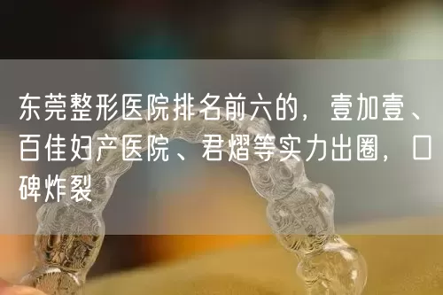 东莞整形医院排名前六的，壹加壹、百佳妇产医院、君熠等实力出圈，口碑炸裂