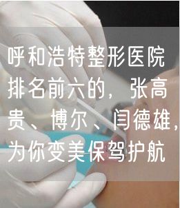 呼和浩特整形医院排名前六的，张高贵、博尔、闫德雄，为你变美保驾护航
