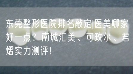 东莞整形医院排名敲定|医美哪家好一点？南城汇美、可玫尔、君熠实力测评！