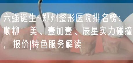 六强诞生~郑州整形医院排名榜：顺柳姮美、壹加壹、辰星实力碰撞，报价|特色服务解读