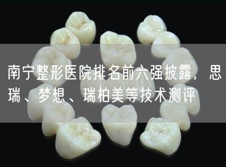 南宁整形医院排名前六强披露，思瑞、梦想、瑞柏美等技术测评
