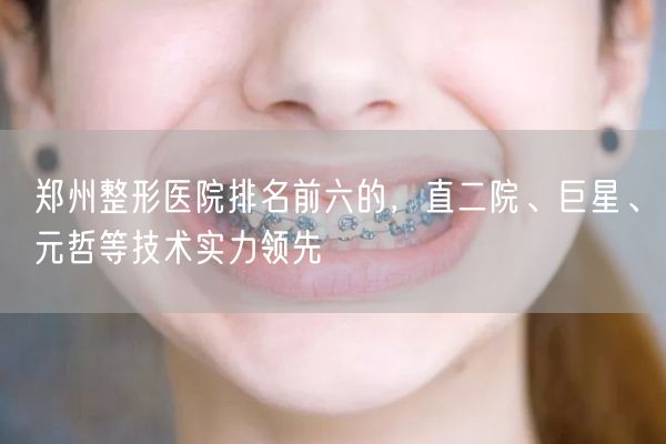 郑州整形医院排名前六的，直二院、巨星、元哲等技术实力领先
