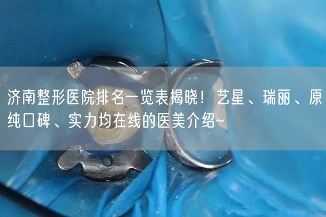 济南整形医院排名一览表揭晓！艺星、瑞丽、原纯口碑、实力均在线的医美介绍~