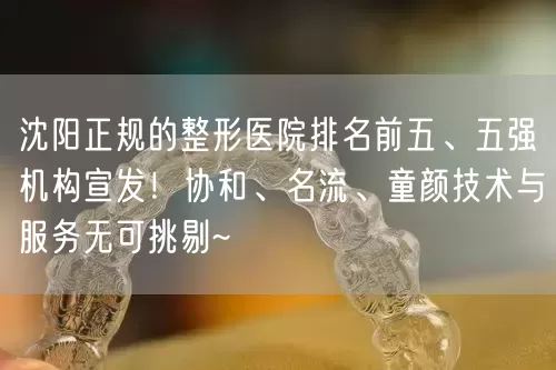 沈阳正规的整形医院排名前五、五强机构宣发！协和、名流、童颜技术与服务无可挑剔~