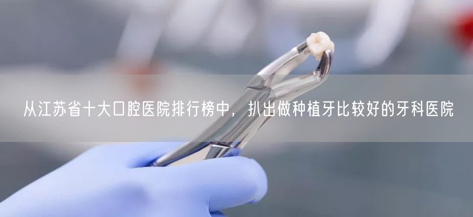 从江苏省十大口腔医院排行榜中，扒出做种植牙比较好的牙科医院