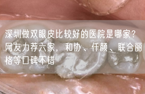 深圳做双眼皮比较好的医院是哪家？网友力荐六家，和协、仟颜、联合丽格等口碑不错