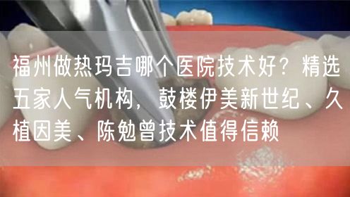 福州做热玛吉哪个医院技术好？精选五家人气机构，鼓楼伊美新世纪、久植因美、陈勉曾技术值得信赖