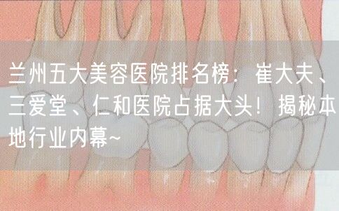 兰州五大美容医院排名榜：崔大夫、三爱堂、仁和医院占据大头！揭秘本地行业内幕~