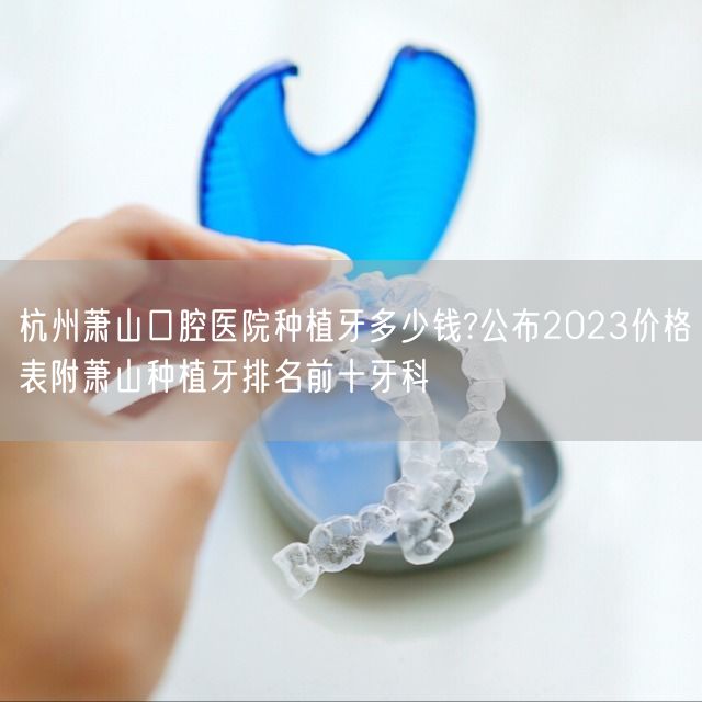 杭州萧山口腔医院种植牙多少钱?公布2023价格表附萧山种植牙排名前十牙科