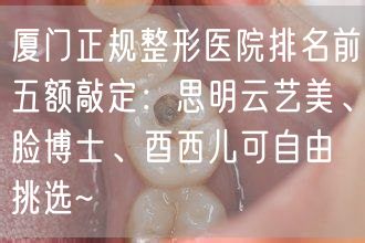 厦门正规整形医院排名前五额敲定：思明云艺美、脸博士、酉西儿可自由挑选~