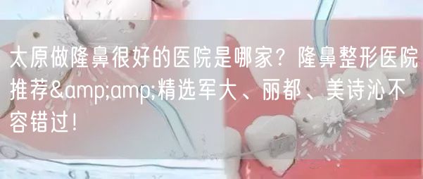 太原做隆鼻很好的医院是哪家？隆鼻整形医院推荐&amp;精选军大、丽都、美诗沁不容错过！