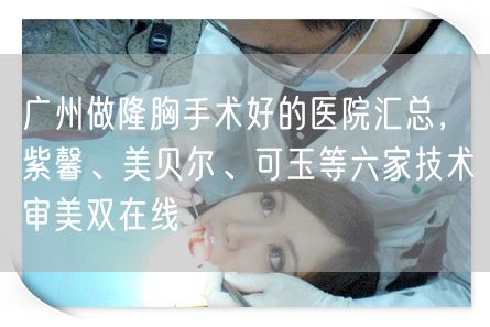 广州做隆胸手术好的医院汇总，紫馨、美贝尔、可玉等六家技术审美双在线