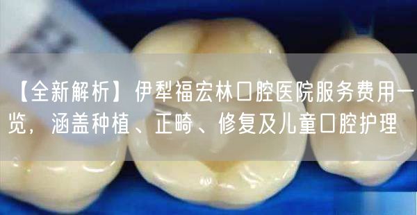 【全新解析】伊犁福宏林口腔医院服务费用一览，涵盖种植、正畸、修复及儿童口腔护理