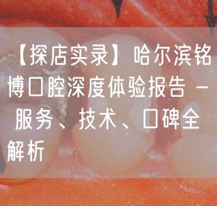 【探店实录】哈尔滨铭博口腔深度体验报告 - 服务、技术、口碑全解析