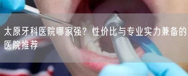 太原牙科医院哪家强？性价比与专业实力兼备的医院推荐(图1)
