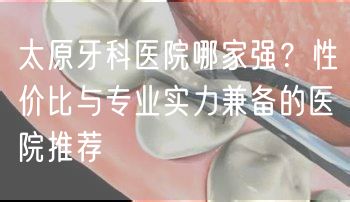 太原牙科医院哪家强？性价比与专业实力兼备的医院推荐