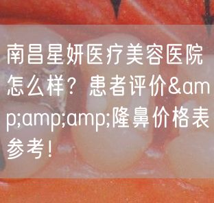 南昌星妍医疗美容医院怎么样？患者评价&amp;amp;隆鼻价格表参考！