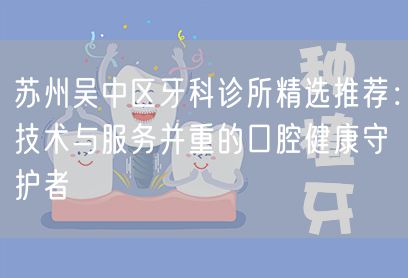 苏州吴中区牙科诊所精选推荐：技术与服务并重的口腔健康守护者(图1)