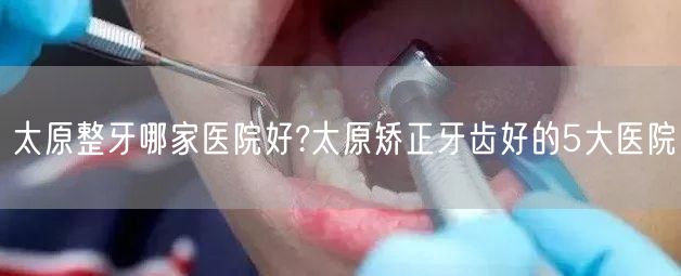 太原整牙哪家医院好?太原矫正牙齿好的5大医院