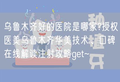 乌鲁木齐好的医院是哪家?授权医美乌鲁木齐华美技术、口碑在线解读注射攻略get~