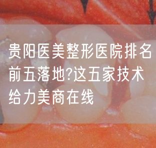 贵阳医美整形医院排名前五落地?这五家技术给力美商在线