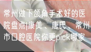 常州做下颌角手术好的医院盘点|康美、唐氏、常州市口腔医院你更pick哪家