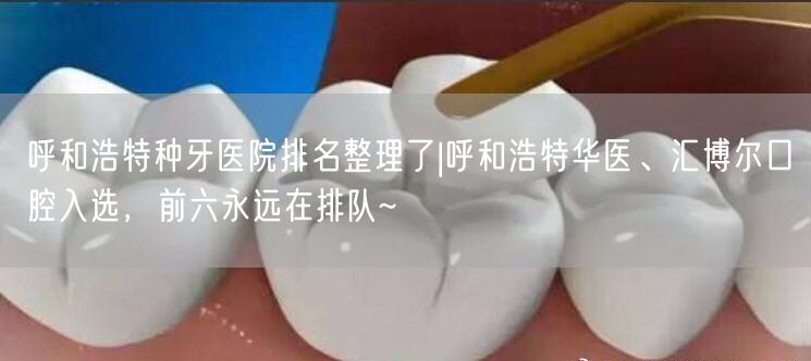 呼和浩特种牙医院排名整理了|呼和浩特华医、汇博尔口腔入选，前六永远在排队~