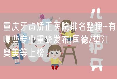 重庆牙齿矫正医院排名整理~有哪些专业重磅发布!国德/垫江奥美等上榜