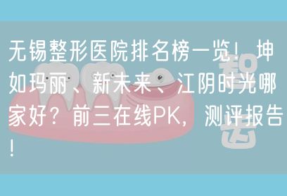 无锡整形医院排名榜一览！坤如玛丽、新未来、江阴时光哪家好？前三在线PK，测评报告！