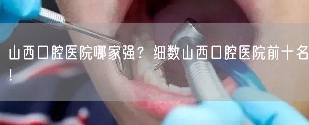 山西口腔医院哪家强？细数山西口腔医院前十名！(图1)