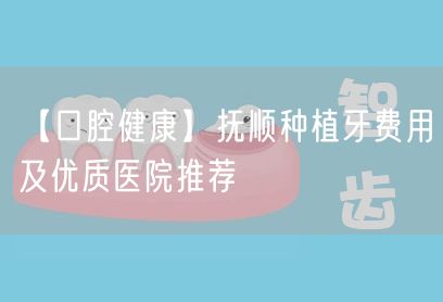 【口腔健康】抚顺种植牙费用及优质医院推荐(图1)