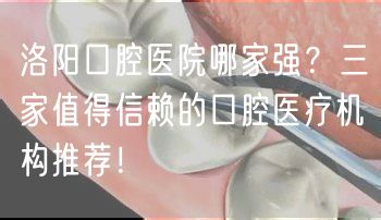 洛阳口腔医院哪家强？三家值得信赖的口腔医疗机构推荐！