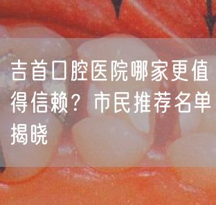 吉首口腔医院哪家更值得信赖？市民推荐名单揭晓(图1)