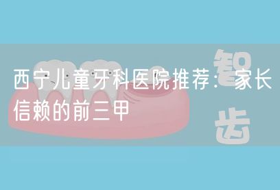 西宁儿童牙科医院推荐：家长信赖的前三甲