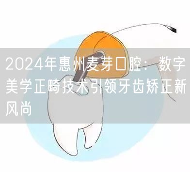 2024年惠州麦芽口腔：数字美学正畸技术引领牙齿矫正新风尚