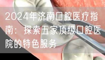 2024年济南口腔医疗指南：探索五家顶级口腔医院的特色服务