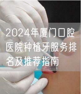 2024年厦门口腔医院种植牙服务排名及推荐指南
