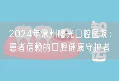 2024年常州曙光口腔医院：患者信赖的口腔健康守护者