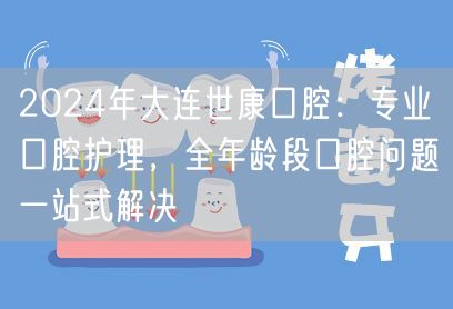 2024年大连世康口腔：专业口腔护理，全年龄段口腔问题一站式解决