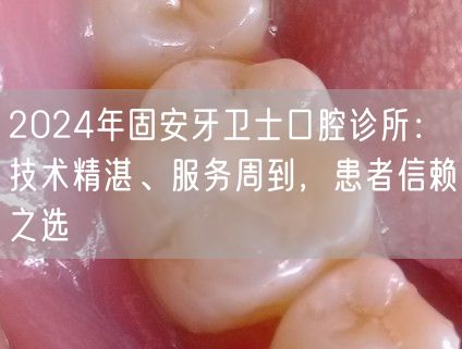 2024年固安牙卫士口腔诊所：技术精湛、服务周到，患者信赖之选