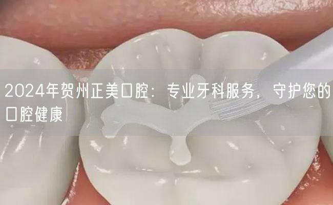 2024年贺州正美口腔：专业牙科服务，守护您的口腔健康