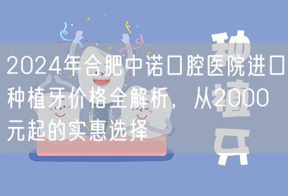 2024年合肥中诺口腔医院进口种植牙价格全解析，从2000元起的实惠选择