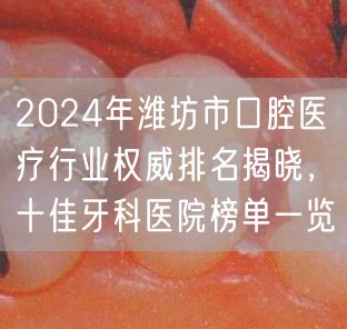 2024年潍坊市口腔医疗行业权威排名揭晓，十佳牙科医院榜单一览