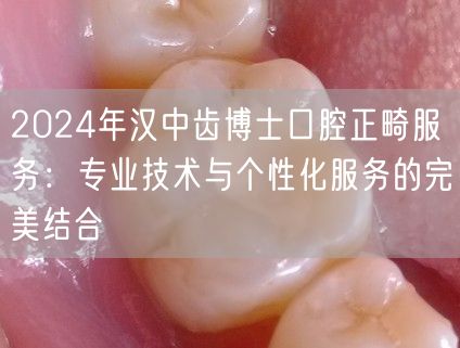 2024年汉中齿博士口腔正畸服务：专业技术与个性化服务的完美结合