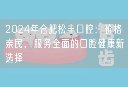 2024年合肥松丰口腔：价格亲民，服务全面的口腔健康新选择
