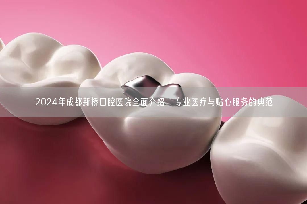 2024年成都新桥口腔医院全面介绍：专业医疗与贴心服务的典范