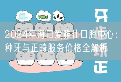 2024年海口爱雅仕口腔中心：种牙与正畸服务价格全解析
