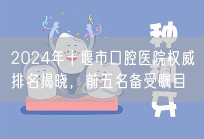 2024年十堰市口腔医院权威排名揭晓，前五名备受瞩目