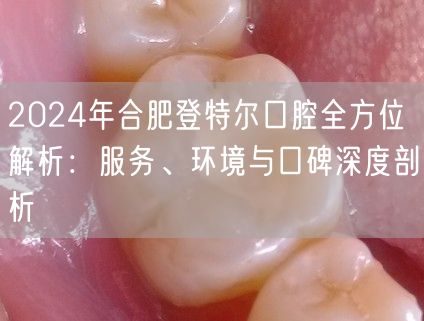 2024年合肥登特尔口腔全方位解析：服务、环境与口碑深度剖析